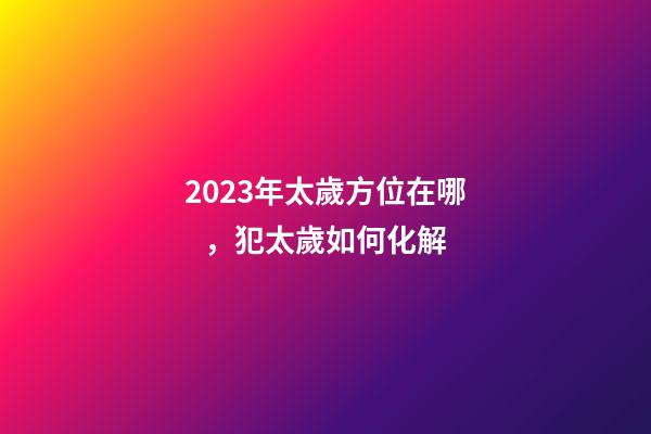 2023年太歲方位在哪，犯太歲如何化解